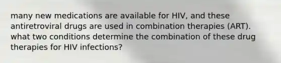 many new medications are available for HIV, and these antiretroviral drugs are used in combination therapies (ART). what two conditions determine the combination of these drug therapies for HIV infections?
