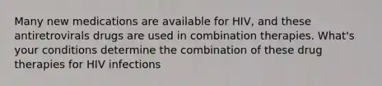 Many new medications are available for HIV, and these antiretrovirals drugs are used in combination therapies. What's your conditions determine the combination of these drug therapies for HIV infections
