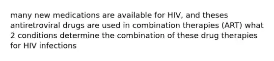 many new medications are available for HIV, and theses antiretroviral drugs are used in combination therapies (ART) what 2 conditions determine the combination of these drug therapies for HIV infections