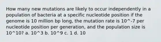 How many new mutations are likely to occur independently in a population of bacteria at a specific nucleotide position if the genome is 10 million bp long, the mutation rate is 10^-7 per nucleotide position per generation, and the population size is 10^10? a. 10^3 b. 10^9 c. 1 d. 10