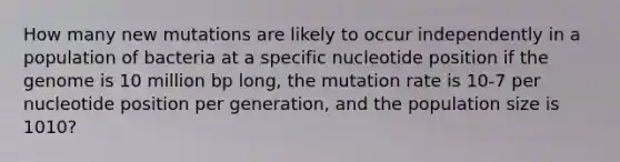 How many new mutations are likely to occur independently in a population of bacteria at a specific nucleotide position if the genome is 10 million bp long, the mutation rate is 10-7 per nucleotide position per generation, and the population size is 1010?