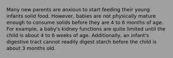 Many new parents are anxious to start feeding their young infants solid food. However, babies are not physically mature enough to consume solids before they are 4 to 6 months of age. For example, a baby's kidney functions are quite limited until the child is about 4 to 6 weeks of age. Additionally, an infant's digestive tract cannot readily digest starch before the child is about 3 months old.