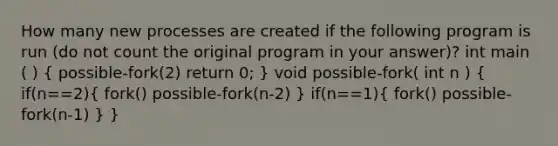 How many new processes are created if the following program is run (do not count the original program in your answer)? int main ( ) ( possible-fork(2) return 0; ) void possible-fork( int n ) ( if(n==2){ fork() possible-fork(n-2) ) if(n==1)( fork() possible-fork(n-1) ) }