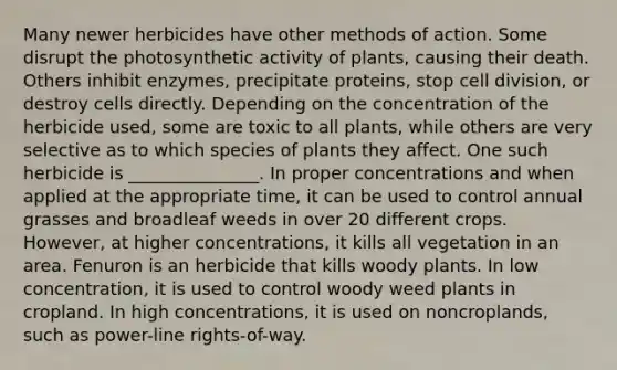 Many newer herbicides have other methods of action. Some disrupt the photosynthetic activity of plants, causing their death. Others inhibit enzymes, precipitate proteins, stop cell division, or destroy cells directly. Depending on the concentration of the herbicide used, some are toxic to all plants, while others are very selective as to which species of plants they affect. One such herbicide is _______________. In proper concentrations and when applied at the appropriate time, it can be used to control annual grasses and broadleaf weeds in over 20 different crops. However, at higher concentrations, it kills all vegetation in an area. Fenuron is an herbicide that kills woody plants. In low concentration, it is used to control woody weed plants in cropland. In high concentrations, it is used on noncroplands, such as power-line rights-of-way.