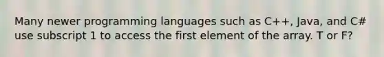 Many newer programming languages such as C++, Java, and C# use subscript 1 to access the first element of the array. T or F?