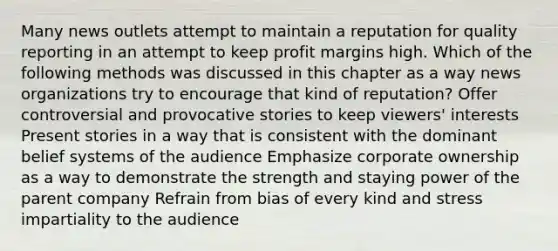 Many news outlets attempt to maintain a reputation for quality reporting in an attempt to keep profit margins high. Which of the following methods was discussed in this chapter as a way news organizations try to encourage that kind of reputation? Offer controversial and provocative stories to keep viewers' interests Present stories in a way that is consistent with the dominant belief systems of the audience Emphasize corporate ownership as a way to demonstrate the strength and staying power of the parent company Refrain from bias of every kind and stress impartiality to the audience