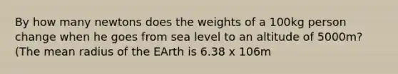 By how many newtons does the weights of a 100kg person change when he goes from sea level to an altitude of 5000m? (The mean radius of the EArth is 6.38 x 106m