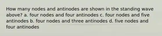 How many nodes and antinodes are shown in the standing wave above? a. four nodes and four antinodes c. four nodes and five antinodes b. four nodes and three antinodes d. five nodes and four antinodes