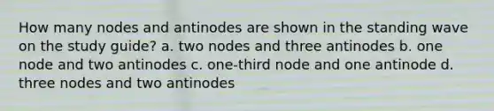 How many nodes and antinodes are shown in the standing wave on the study guide? a. two nodes and three antinodes b. one node and two antinodes c. one-third node and one antinode d. three nodes and two antinodes