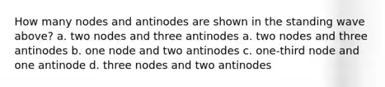 How many nodes and antinodes are shown in the standing wave above? a. two nodes and three antinodes a. two nodes and three antinodes b. one node and two antinodes c. one-third node and one antinode d. three nodes and two antinodes