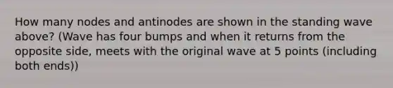 How many nodes and antinodes are shown in the standing wave above? (Wave has four bumps and when it returns from the opposite side, meets with the original wave at 5 points (including both ends))