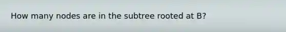 How many nodes are in the subtree rooted at B?