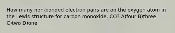 How many non-bonded electron pairs are on the oxygen atom in the Lewis structure for carbon monoxide, CO? A)four B)three C)two D)one