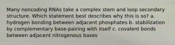 Many noncoding RNAs take a complex stem and loop secondary structure. Which statement best describes why this is so? a. hydrogen bonding between adjacent phosphates b. stabilization by complementary base-pairing with itself c. covalent bonds between adjacent nitrogenous bases