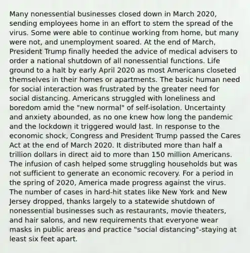 Many nonessential businesses closed down in March 2020, sending employees home in an effort to stem the spread of the virus. Some were able to continue working from home, but many were not, and unemployment soared. At the end of March, President Trump finally heeded the advice of medical advisers to order a national shutdown of all nonessential functions. Life ground to a halt by early April 2020 as most Americans closeted themselves in their homes or apartments. The basic human need for social interaction was frustrated by the greater need for social distancing. Americans struggled with loneliness and boredom amid the "new normal" of self-isolation. Uncertainty and anxiety abounded, as no one knew how long the pandemic and the lockdown it triggered would last. In response to the economic shock, Congress and President Trump passed the Cares Act at the end of March 2020. It distributed more than half a trillion dollars in direct aid to more than 150 million Americans. The infusion of cash helped some struggling households but was not sufficient to generate an economic recovery. For a period in the spring of 2020, America made progress against the virus. The number of cases in hard-hit states like New York and New Jersey dropped, thanks largely to a statewide shutdown of nonessential businesses such as restaurants, movie theaters, and hair salons, and new requirements that everyone wear masks in public areas and practice "social distancing"-staying at least six feet apart.