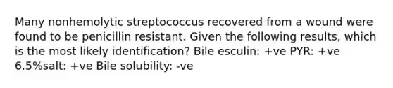 Many nonhemolytic streptococcus recovered from a wound were found to be penicillin resistant. Given the following results, which is the most likely identification? Bile esculin: +ve PYR: +ve 6.5%salt: +ve Bile solubility: -ve