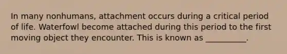 In many nonhumans, attachment occurs during a critical period of life. Waterfowl become attached during this period to the first moving object they encounter. This is known as __________.