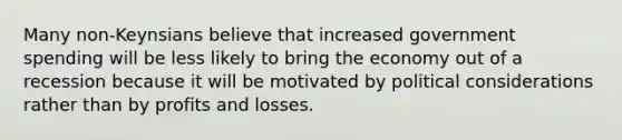 Many non-Keynsians believe that increased government spending will be less likely to bring the economy out of a recession because it will be motivated by political considerations rather than by profits and losses.