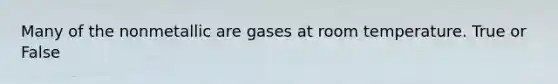 Many of the nonmetallic are gases at room temperature. True or False