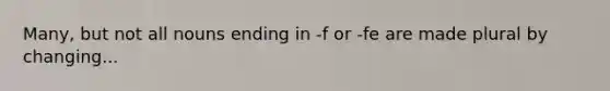 Many, but not all nouns ending in -f or -fe are made plural by changing...