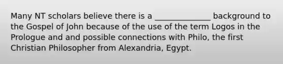 Many NT scholars believe there is a ______________ background to the Gospel of John because of the use of the term Logos in the Prologue and and possible connections with Philo, the first Christian Philosopher from Alexandria, Egypt.