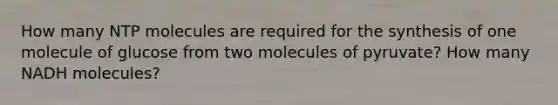 How many NTP molecules are required for the synthesis of one molecule of glucose from two molecules of pyruvate? How many NADH molecules?