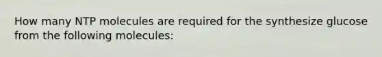 How many NTP molecules are required for the synthesize glucose from the following molecules: