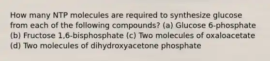 How many NTP molecules are required to synthesize glucose from each of the following compounds? (a) Glucose 6-phosphate (b) Fructose 1,6-bisphosphate (c) Two molecules of oxaloacetate (d) Two molecules of dihydroxyacetone phosphate