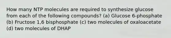 How many NTP molecules are required to synthesize glucose from each of the following compounds? (a) Glucose 6-phosphate (b) Fructose 1,6 bisphosphate (c) two molecules of oxaloacetate (d) two molecules of DHAP