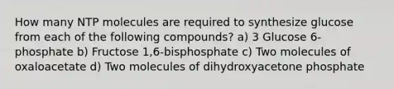 How many NTP molecules are required to synthesize glucose from each of the following compounds? a) 3 Glucose 6-phosphate b) Fructose 1,6-bisphosphate c) Two molecules of oxaloacetate d) Two molecules of dihydroxyacetone phosphate