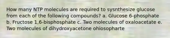 How many NTP molecules are required to sysnthesize glucose from each of the following compounds? a. Glucose 6-phosphate b. Fructose 1,6-bisphosphate c. Two molecules of oxaloacetate e. Two molecules of dihydroxyacetone ohiosopharte