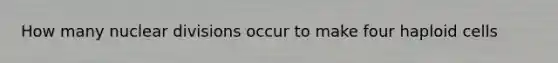 How many nuclear divisions occur to make four haploid cells