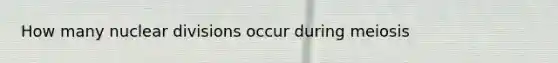 How many nuclear divisions occur during meiosis