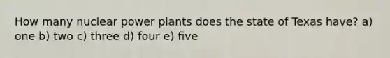 How many nuclear power plants does the state of Texas have? a) one b) two c) three d) four e) five