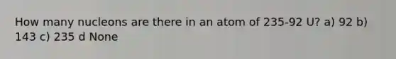 How many nucleons are there in an atom of 235-92 U? a) 92 b) 143 c) 235 d None