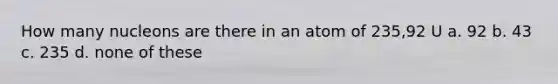 How many nucleons are there in an atom of 235,92 U a. 92 b. 43 c. 235 d. none of these