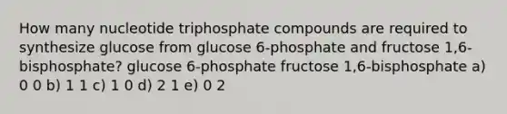 How many nucleotide triphosphate compounds are required to synthesize glucose from glucose 6-phosphate and fructose 1,6-bisphosphate? glucose 6-phosphate fructose 1,6-bisphosphate a) 0 0 b) 1 1 c) 1 0 d) 2 1 e) 0 2