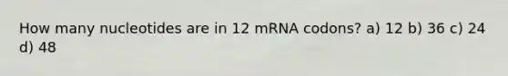 How many nucleotides are in 12 mRNA codons? a) 12 b) 36 c) 24 d) 48