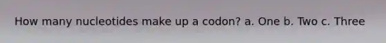 How many nucleotides make up a codon? a. One b. Two c. Three