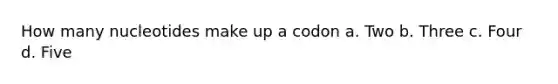 How many nucleotides make up a codon a. Two b. Three c. Four d. Five