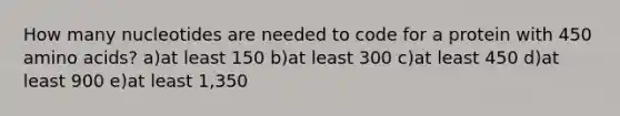 How many nucleotides are needed to code for a protein with 450 <a href='https://www.questionai.com/knowledge/k9gb720LCl-amino-acids' class='anchor-knowledge'>amino acids</a>? a)at least 150 b)at least 300 c)at least 450 d)at least 900 e)at least 1,350