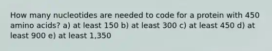 How many nucleotides are needed to code for a protein with 450 amino acids? a) at least 150 b) at least 300 c) at least 450 d) at least 900 e) at least 1,350