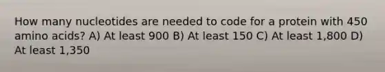 How many nucleotides are needed to code for a protein with 450 amino acids? A) At least 900 B) At least 150 C) At least 1,800 D) At least 1,350