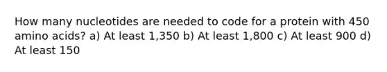 How many nucleotides are needed to code for a protein with 450 amino acids? a) At least 1,350 b) At least 1,800 c) At least 900 d) At least 150