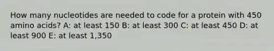 How many nucleotides are needed to code for a protein with 450 <a href='https://www.questionai.com/knowledge/k9gb720LCl-amino-acids' class='anchor-knowledge'>amino acids</a>? A: at least 150 B: at least 300 C: at least 450 D: at least 900 E: at least 1,350