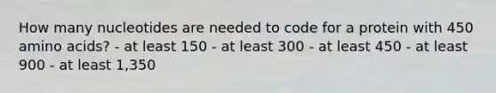 How many nucleotides are needed to code for a protein with 450 amino acids? - at least 150 - at least 300 - at least 450 - at least 900 - at least 1,350