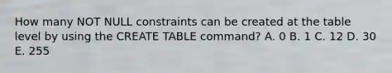 How many NOT NULL constraints can be created at the table level by using the CREATE TABLE command? A. 0 B. 1 C. 12 D. 30 E. 255