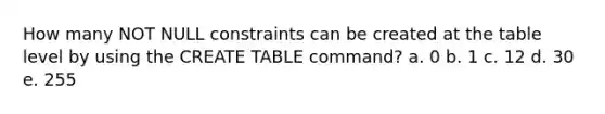 How many NOT NULL constraints can be created at the table level by using the CREATE TABLE command? a. 0 b. 1 c. 12 d. 30 e. 255