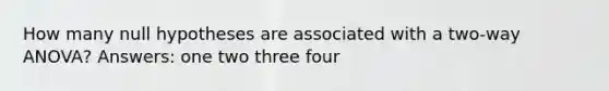 How many null hypotheses are associated with a two-way ANOVA? Answers: one two three four