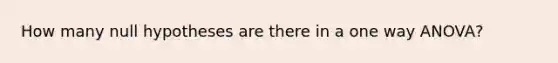 How many null hypotheses are there in a one way ANOVA?